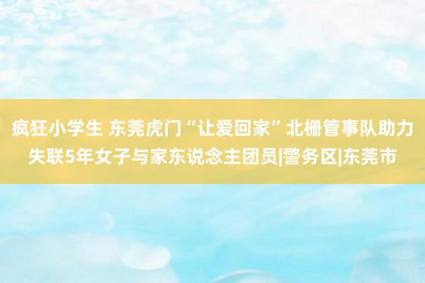 疯狂小学生 东莞虎门“让爱回家”北栅管事队助力失联5年女子与家东说念主团员|警务区|东莞市