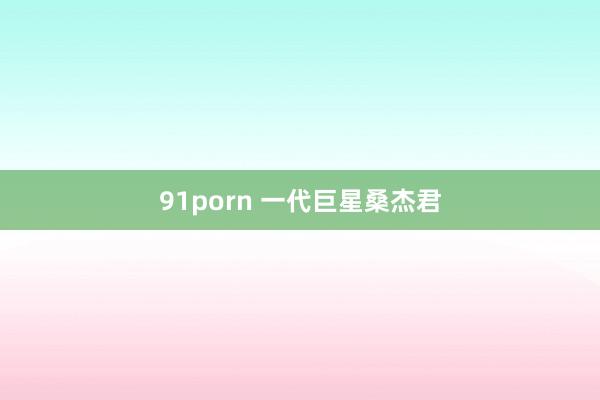 91porn 一代巨星桑杰君