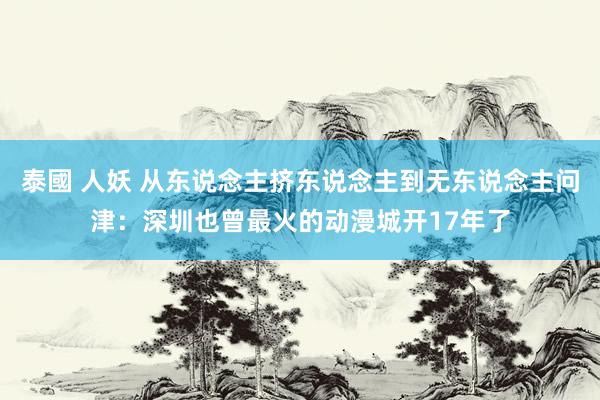 泰國 人妖 从东说念主挤东说念主到无东说念主问津：深圳也曾最火的动漫城开17年了