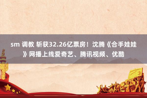 sm 调教 斩获32.26亿票房！沈腾《合手娃娃》网播上线爱奇艺、腾讯视频、优酷