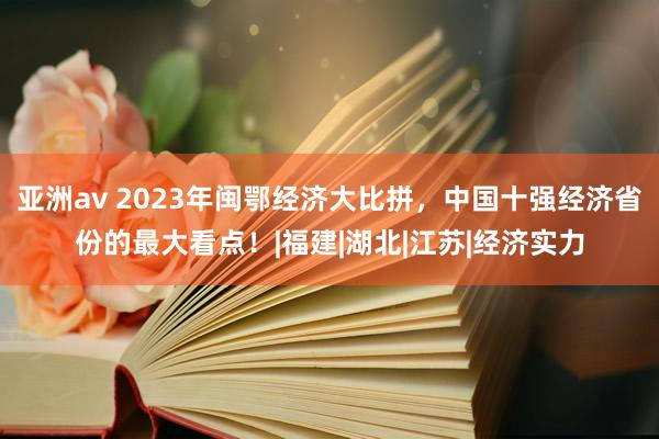 亚洲av 2023年闽鄂经济大比拼，中国十强经济省份的最大看点！|福建|湖北|江苏|经济实力