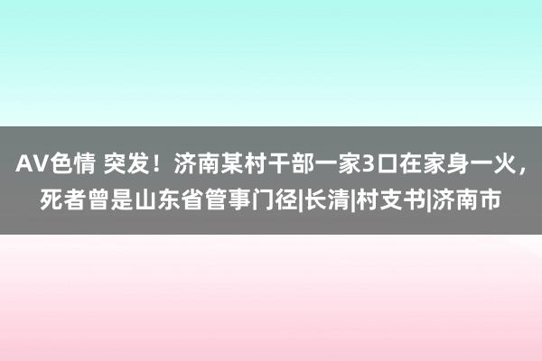 AV色情 突发！济南某村干部一家3口在家身一火，死者曾是山东省管事门径|长清|村支书|济南市