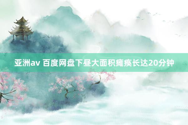 亚洲av 百度网盘下昼大面积瘫痪长达20分钟