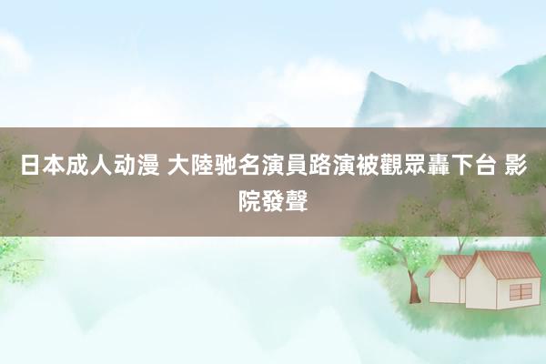 日本成人动漫 大陸驰名演員路演被觀眾轟下台 影院發聲