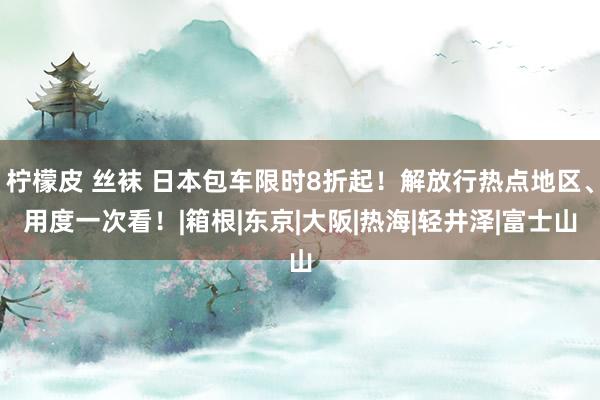 柠檬皮 丝袜 日本包车限时8折起！解放行热点地区、用度一次看！|箱根|东京|大阪|热海|轻井泽|富士山