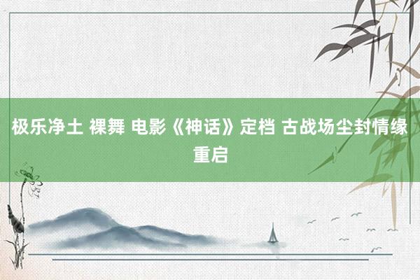 极乐净土 裸舞 电影《神话》定档 古战场尘封情缘重启