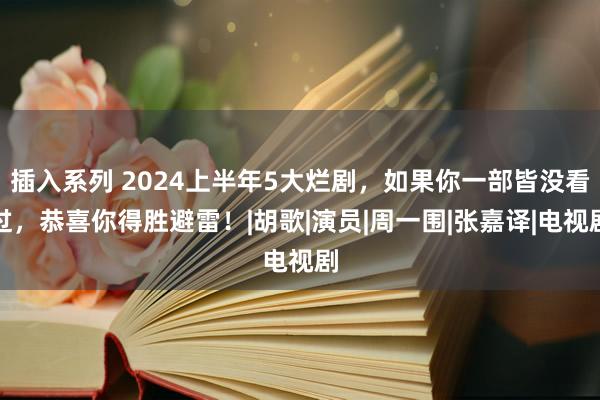 插入系列 2024上半年5大烂剧，如果你一部皆没看过，恭喜你得胜避雷！|胡歌|演员|周一围|张嘉译|电视剧