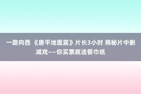 一路向西 《唐平地面震》片长3小时 揭秘片中删减戏——你买票就送餐巾纸