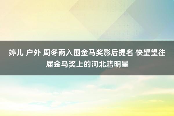 婷儿 户外 周冬雨入围金马奖影后提名 快望望往届金马奖上的河北籍明星