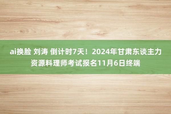 ai换脸 刘涛 倒计时7天！2024年甘肃东谈主力资源料理师考试报名11月6日终端