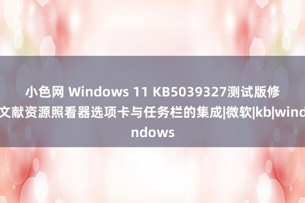 小色网 Windows 11 KB5039327测试版修订了文献资源照看器选项卡与任务栏的集成|微软|kb|windows