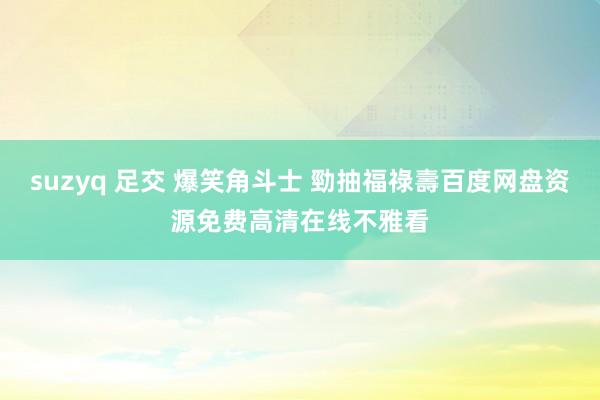 suzyq 足交 爆笑角斗士 勁抽福祿壽百度网盘资源免费高清在线不雅看