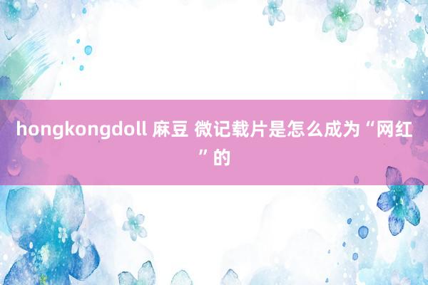 hongkongdoll 麻豆 微记载片是怎么成为“网红”的