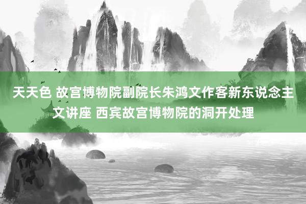 天天色 故宫博物院副院长朱鸿文作客新东说念主文讲座 西宾故宫博物院的洞开处理