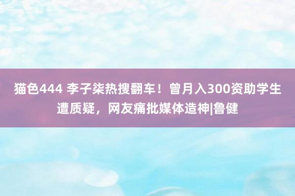 猫色444 李子柒热搜翻车！曾月入300资助学生遭质疑，网友痛批媒体造神|鲁健