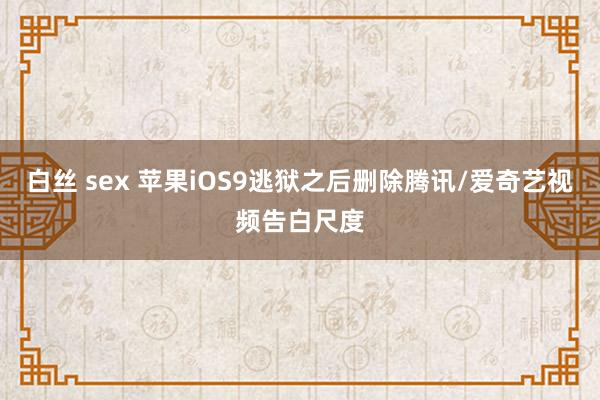 白丝 sex 苹果iOS9逃狱之后删除腾讯/爱奇艺视频告白尺度